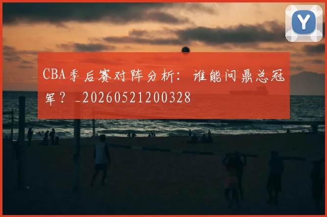 CBA季后赛对阵分析：谁能问鼎总冠军？_20260521200328