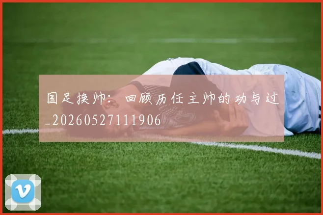 国足换帅:回顾历任主帅的功与过_20260527111906