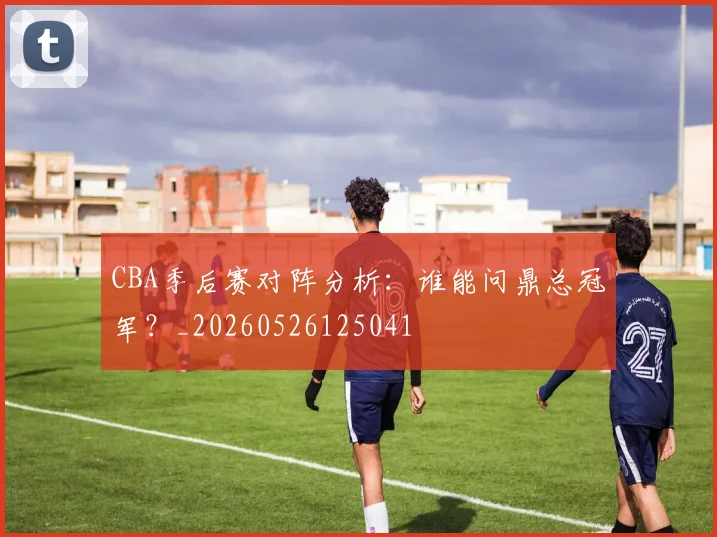 CBA季后赛对阵分析：谁能问鼎总冠军？_20260526125041
