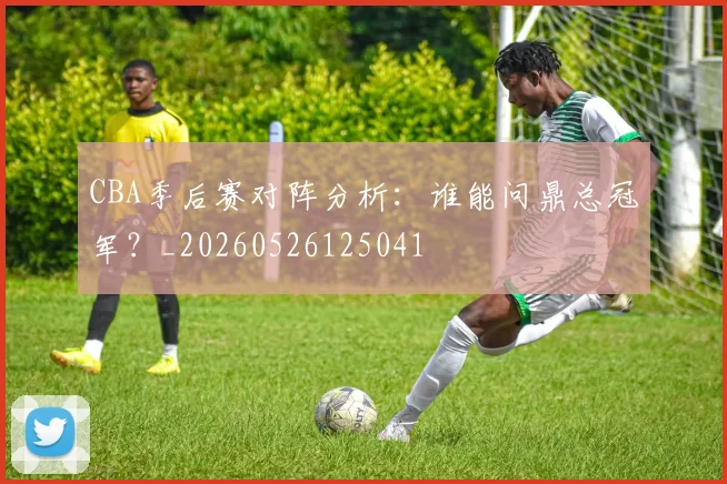 CBA季后赛对阵分析：谁能问鼎总冠军？_20260526125041