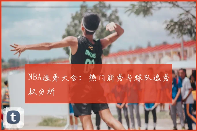 NBA选秀大会:热门新秀与球队选秀权分析