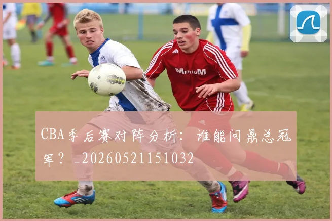 CBA季后赛对阵分析：谁能问鼎总冠军？_20260521151032