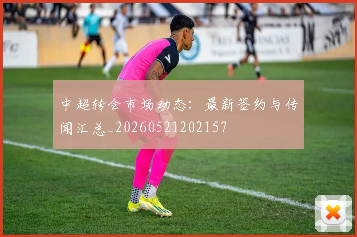 中超转会市场动态:最新签约与传闻汇总_20260521202157