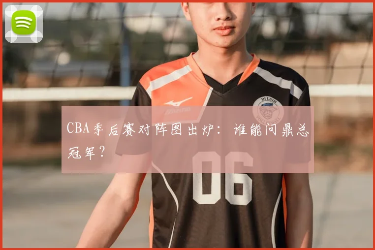 CBA季后赛对阵图出炉：谁能问鼎总冠军？