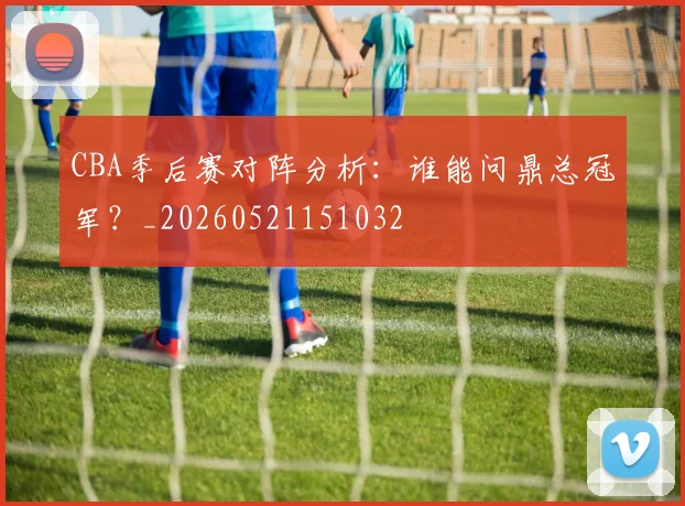 CBA季后赛对阵分析：谁能问鼎总冠军？_20260521151032