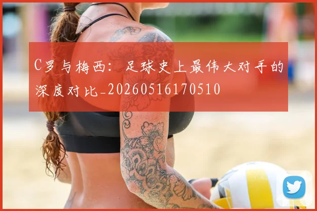 C罗与梅西:足球史上最伟大对手的深度对比_20260516170510