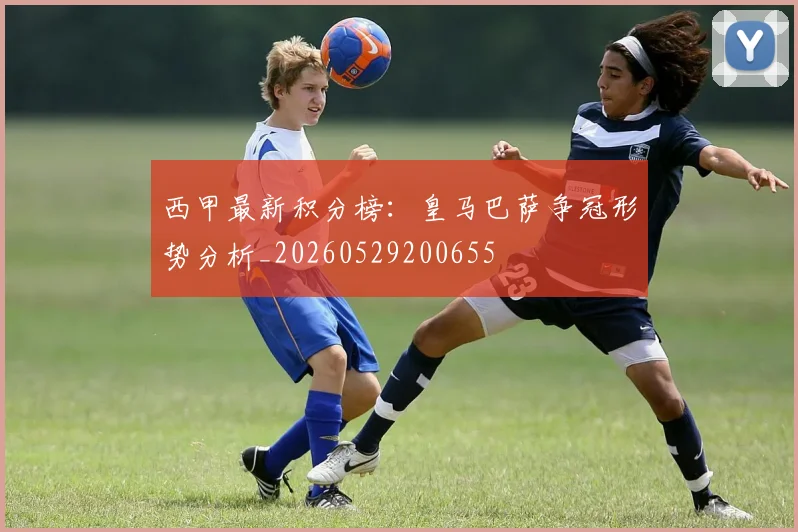 西甲最新积分榜:皇马巴萨争冠形势分析_20260529200655