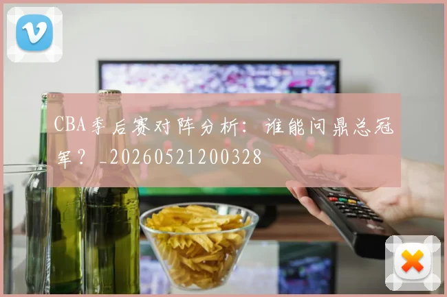 CBA季后赛对阵分析：谁能问鼎总冠军？_20260521200328